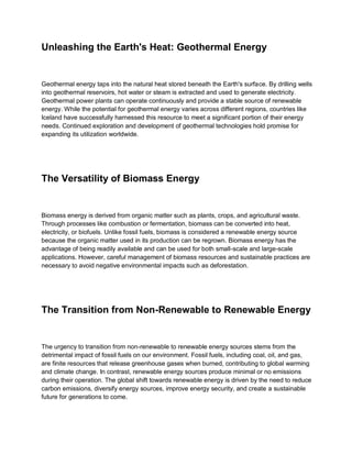 Unleashing the Earth's Heat: Geothermal Energy
Geothermal energy taps into the natural heat stored beneath the Earth's surface. By drilling wells
into geothermal reservoirs, hot water or steam is extracted and used to generate electricity.
Geothermal power plants can operate continuously and provide a stable source of renewable
energy. While the potential for geothermal energy varies across different regions, countries like
Iceland have successfully harnessed this resource to meet a significant portion of their energy
needs. Continued exploration and development of geothermal technologies hold promise for
expanding its utilization worldwide.
The Versatility of Biomass Energy
Biomass energy is derived from organic matter such as plants, crops, and agricultural waste.
Through processes like combustion or fermentation, biomass can be converted into heat,
electricity, or biofuels. Unlike fossil fuels, biomass is considered a renewable energy source
because the organic matter used in its production can be regrown. Biomass energy has the
advantage of being readily available and can be used for both small-scale and large-scale
applications. However, careful management of biomass resources and sustainable practices are
necessary to avoid negative environmental impacts such as deforestation.
The Transition from Non-Renewable to Renewable Energy
The urgency to transition from non-renewable to renewable energy sources stems from the
detrimental impact of fossil fuels on our environment. Fossil fuels, including coal, oil, and gas,
are finite resources that release greenhouse gases when burned, contributing to global warming
and climate change. In contrast, renewable energy sources produce minimal or no emissions
during their operation. The global shift towards renewable energy is driven by the need to reduce
carbon emissions, diversify energy sources, improve energy security, and create a sustainable
future for generations to come.
 
