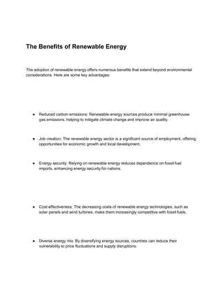 The Benefits of Renewable Energy
The adoption of renewable energy offers numerous benefits that extend beyond environmental
considerations. Here are some key advantages:
● Reduced carbon emissions: Renewable energy sources produce minimal greenhouse
gas emissions, helping to mitigate climate change and improve air quality.
● Job creation: The renewable energy sector is a significant source of employment, offering
opportunities for economic growth and local development.
● Energy security: Relying on renewable energy reduces dependence on fossil fuel
imports, enhancing energy security for nations.
● Cost-effectiveness: The decreasing costs of renewable energy technologies, such as
solar panels and wind turbines, make them increasingly competitive with fossil fuels.
● Diverse energy mix: By diversifying energy sources, countries can reduce their
vulnerability to price fluctuations and supply disruptions.
 