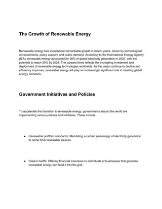 The Growth of Renewable Energy
Renewable energy has experienced remarkable growth in recent years, driven by technological
advancements, policy support, and public demand. According to the International Energy Agency
(IEA), renewable energy accounted for 26% of global electricity generation in 2020, with the
potential to reach 30% by 2024. This upward trend reflects the increasing investment and
deployment of renewable energy technologies worldwide. As the costs continue to decline and
efficiency improves, renewable energy will play an increasingly significant role in meeting global
energy demands.
Government Initiatives and Policies
To accelerate the transition to renewable energy, governments around the world are
implementing various policies and initiatives. These include:
● Renewable portfolio standards: Mandating a certain percentage of electricity generation
to come from renewable sources.
● Feed-in tariffs: Offering financial incentives to individuals or businesses that generate
renewable energy and feed it into the grid.
 