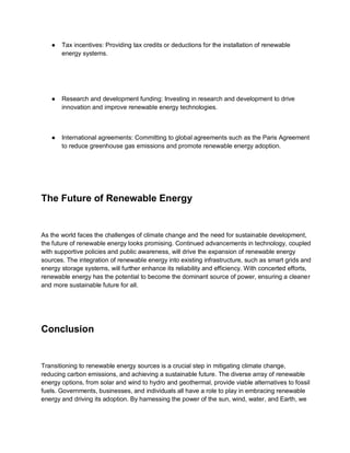 ● Tax incentives: Providing tax credits or deductions for the installation of renewable
energy systems.
● Research and development funding: Investing in research and development to drive
innovation and improve renewable energy technologies.
● International agreements: Committing to global agreements such as the Paris Agreement
to reduce greenhouse gas emissions and promote renewable energy adoption.
The Future of Renewable Energy
As the world faces the challenges of climate change and the need for sustainable development,
the future of renewable energy looks promising. Continued advancements in technology, coupled
with supportive policies and public awareness, will drive the expansion of renewable energy
sources. The integration of renewable energy into existing infrastructure, such as smart grids and
energy storage systems, will further enhance its reliability and efficiency. With concerted efforts,
renewable energy has the potential to become the dominant source of power, ensuring a cleaner
and more sustainable future for all.
Conclusion
Transitioning to renewable energy sources is a crucial step in mitigating climate change,
reducing carbon emissions, and achieving a sustainable future. The diverse array of renewable
energy options, from solar and wind to hydro and geothermal, provide viable alternatives to fossil
fuels. Governments, businesses, and individuals all have a role to play in embracing renewable
energy and driving its adoption. By harnessing the power of the sun, wind, water, and Earth, we
 