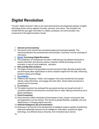 Digital Revolution
The term "digital revolution" refers to the rapid advancement and widespread adoption of digital
technology across various aspects of society, economy, and culture. This revolution has
transformed the way again information is created, processed, and communicated. Key
components of the digital revolution include:
1. Internet and Connectivity:
2. The advent of the internet has connected people and businesses globally. This
interconnectedness has revolutionized communication, commerce, and the exchange of
information.
3. Mobile Technology Digital Revolution
4. The proliferation of smartphones and other mobile devices has allowed individuals to
access information and services anytime, anywhere. Mobile technology are drive
innovation in area of more healthcare , education.
5. Data and Big Data Analytics:
6. The digital revolution has generated immense amounts of data. Big data analytics tools
and techniques allow organizations to derive valuable insights from this data, influencing
decision-making and strategy.
7. Social Media:
8. Platforms like Facebook, Twitter, and Instagram more have transformed how people
interact, share information, and engage with each other. Social media has become a
powerful tool for business.
9. E-commerce:
10. The digital revolution has reshaped the way goods services are bought and sold. E-
commerce platforms have become a dominant force in retail, offering convenience and a
global marketplace.
11. Cloud Computing;
12. Cloud services enable individuals and businesses to store, access, and process data
and applications over the internet. This has led to greater flexibility, scalability, and cost-
effectiveness in managing digital resources.
13. Artificial Intelligence (AI) and Automation:
14. Advances in AI have led to the development of intelligent systems capable of performing
tasks that traditionally required human intelligence. Automation, powered by digital
technology, has affected various industries, from manufacturing to service.
15.
 