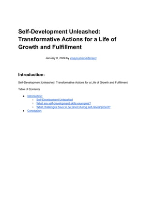Self-Development Unleashed:
Transformative Actions for a Life of
Growth and Fulfillment
January 8, 2024 by vinaykumarsadanand
Introduction:
Self-Development Unleashed: Transformative Actions for a Life of Growth and Fulfillment
Table of Contents
● Introduction:
○ Self-Development Unleashed
○ What are self-development skills examples?
○ What challenges have to be faced during self-development?
● Conclusion:
 