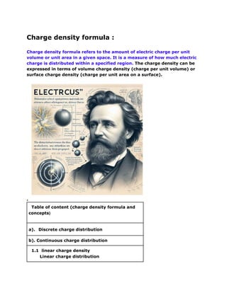 Charge density formula :
Charge density formula refers to the amount of electric charge per unit
volume or unit area in a given space. It is a measure of how much electric
charge is distributed within a specified region. The charge density can be
expressed in terms of volume charge density (charge per unit volume) or
surface charge density (charge per unit area on a surface).
.
Table of content (charge density formula and
concepts)
a). Discrete charge distribution
b). Continuous charge distribution
1.1 linear charge density
Linear charge distribution
 