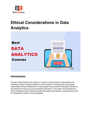 Ethical Considerations in Data
Analytics
Introduction
The age of data analytics has ushered in a wealth of opportunities for organizations and
individuals to derive valuable insights from data. However, with great power comes great
responsibility. Ethical considerations in data analytics have become increasingly important as
the potential for misuse and privacy breaches has grown. In this article, we will explore the
ethical challenges and principles that guide responsible data analytics, emphasizing the need
for transparency, fairness, and accountability.
 
