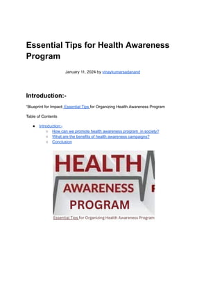 Essential Tips for Health Awareness
Program
January 11, 2024 by vinaykumarsadanand
Introduction:-
“Blueprint for Impact: Essential Tips for Organizing Health Awareness Program
Table of Contents
● Introduction:-
○ How can we promote health awareness program in society?
○ What are the benefits of health awareness campaigns?
○ Conclusion
 