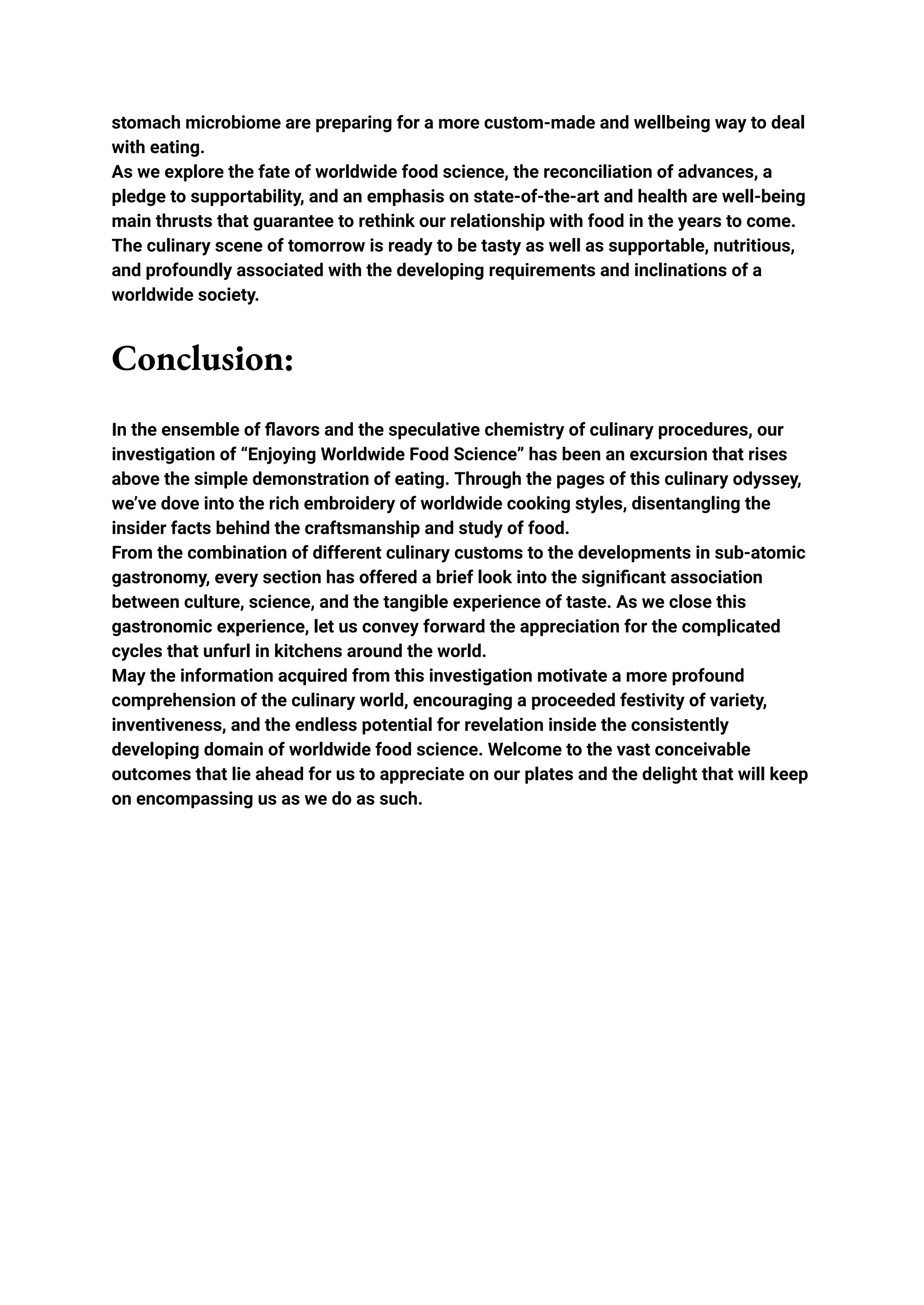 stomach microbiome are preparing for a more custom-made and wellbeing way to deal
with eating.
As we explore the fate of worldwide food science, the reconciliation of advances, a
pledge to supportability, and an emphasis on state-of-the-art and health are well-being
main thrusts that guarantee to rethink our relationship with food in the years to come.
The culinary scene of tomorrow is ready to be tasty as well as supportable, nutritious,
and profoundly associated with the developing requirements and inclinations of a
worldwide society.
Conclusion:
In the ensemble of flavors and the speculative chemistry of culinary procedures, our
investigation of “Enjoying Worldwide Food Science” has been an excursion that rises
above the simple demonstration of eating. Through the pages of this culinary odyssey,
we’ve dove into the rich embroidery of worldwide cooking styles, disentangling the
insider facts behind the craftsmanship and study of food.
From the combination of different culinary customs to the developments in sub-atomic
gastronomy, every section has offered a brief look into the significant association
between culture, science, and the tangible experience of taste. As we close this
gastronomic experience, let us convey forward the appreciation for the complicated
cycles that unfurl in kitchens around the world.
May the information acquired from this investigation motivate a more profound
comprehension of the culinary world, encouraging a proceeded festivity of variety,
inventiveness, and the endless potential for revelation inside the consistently
developing domain of worldwide food science. Welcome to the vast conceivable
outcomes that lie ahead for us to appreciate on our plates and the delight that will keep
on encompassing us as we do as such.
 