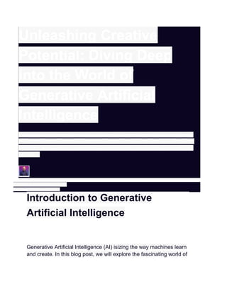 Unleashing Creative
Potential: Diving Deep
into the World of
Generative Artificial
Intelligence
Introduction to Generative Artificial Intelligence Generative Artificial Intelligence
(AI) isizing the way machines learn and create. In this blog post, we will explore
the fascinating world of generative AI, understanding its significance, evolution,
and its …
Written by: Rahul Kumar Singh
Published on: February 2, 2024
Introduction to Generative
Artificial Intelligence
Generative Artificial Intelligence (AI) isizing the way machines learn
and create. In this blog post, we will explore the fascinating world of
 