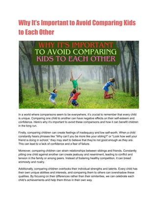 Why It’s Important to Avoid Comparing Kids
to Each Other
In a world where comparisons seem to be everywhere, it’s crucial to remember that every child
is unique. Comparing one child to another can have negative effects on their self-esteem and
confidence. Here’s why it’s important to avoid these comparisons and how it can benefit children
in the long run.
Firstly, comparing children can create feelings of inadequacy and low self-worth. When a child
constantly hears phrases like “Why can’t you be more like your sibling?” or “Look how well your
friend is doing in school,” they may start to believe that they’re not good enough as they are.
This can lead to a lack of confidence and a fear of failure.
Moreover, comparing children can strain relationships between siblings and friends. Constantly
pitting one child against another can create jealousy and resentment, leading to conflict and
tension in the family or among peers. Instead of fostering healthy competition, it can breed
animosity and rivalry.
Additionally, comparing children overlooks their individual strengths and talents. Every child has
their own unique abilities and interests, and comparing them to others can overshadow these
qualities. By focusing on their differences rather than their similarities, we can celebrate each
child’s achievements and help them thrive in their own way.
 