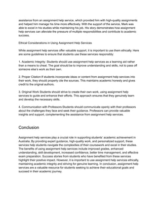 assistance from an assignment help service, which provided him with high-quality assignments
and helped him manage his time more effectively. With the support of the service, Mark was
able to excel in his studies while maintaining his job. His story demonstrates how assignment
help services can alleviate the pressure of multiple responsibilities and contribute to academic
success.
Ethical Considerations in Using Assignment Help Services
While assignment help services offer valuable support, it is important to use them ethically. Here
are some guidelines to ensure that students use these services responsibly:
1. Academic Integrity: Students should use assignment help services as a learning aid rather
than a means to cheat. The goal should be to improve understanding and skills, not to pass off
someone else’s work as their own.
2. Proper Citation:If students incorporate ideas or content from assignment help services into
their work, they should properly cite the sources. This maintains academic honesty and gives
credit to the original authors.
3. Original Work Students should strive to create their own work, using assignment help
services to guide and enhance their efforts. This approach ensures that they genuinely learn
and develop the necessary skills.
4. Communication with Professors:Students should communicate openly with their professors
about the challenges they face and seek their guidance. Professors can provide valuable
insights and support, complementing the assistance from assignment help services.
Conclusion
Assignment help services play a crucial role in supporting students’ academic achievement in
Australia. By providing expert guidance, high-quality work, and personalized support, these
services help students navigate the complexities of their coursework and excel in their studies.
The benefits of using assignment help services include improved grades, enhanced
understanding, skill development, increased confidence, better time management, and effective
exam preparation. Success stories from students who have benefited from these services
highlight their positive impact. However, it is important to use assignment help services ethically,
maintaining academic integrity and striving for genuine learning. In conclusion, assignment help
services are a valuable resource for students seeking to achieve their educational goals and
succeed in their academic journey.
 
