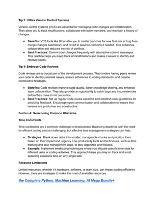 Tip 3: Utilize Version Control Systems
Version control systems (VCS) are essential for managing code changes and collaboration.
They allow you to track modifications, collaborate with team members, and maintain a history of
changes.
● Benefits: VCS tools like Git enable you to create branches for new features or bug fixes,
merge changes seamlessly, and revert to previous versions if needed. This enhances
collaboration and reduces the risk of conflicts.
● Best Practices: Commit your changes frequently with descriptive commit messages.
This practice helps you keep track of modifications and makes it easier to identify and
resolve issues.
Tip 4: Embrace Code Reviews
Code reviews are a crucial part of the development process. They involve having peers review
your code to identify potential issues, ensure adherence to coding standards, and provide
constructive feedback.
● Benefits: Code reviews improve code quality, foster knowledge sharing, and enhance
team collaboration. They also provide an opportunity to catch bugs and inconsistencies
before they make it into production.
● Best Practices: Set up regular code review sessions and establish clear guidelines for
providing feedback. Encourage open communication and collaboration to ensure that
reviews are productive and constructive.
Section 4: Overcoming Common Obstacles
Time Constraints
Time constraints are a common challenge in development. Balancing deadlines with the need
for efficient coding can be challenging, but effective time management strategies can help.
● Strategies: Break down tasks into smaller, manageable chunks and prioritize them
based on their impact and urgency. Use productivity tools and techniques, such as time
tracking and task management apps, to stay organized and focused.
● Example: Implement timeboxing techniques where you allocate specific time slots for
different tasks or coding activities. This approach helps you stay on track and avoid
spending excessive time on any single task.
Resource Limitations
Limited resources, whether it’s hardware, software, or team size, can impact coding efficiency.
However, there are strategies to make the most of available resources.
the Complete Python, Machine Learning, AI Mega Bundle+
 