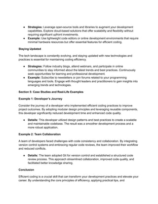 ● Strategies: Leverage open-source tools and libraries to augment your development
capabilities. Explore cloud-based solutions that offer scalability and flexibility without
requiring significant upfront investments.
● Example: Use lightweight code editors or online development environments that require
minimal hardware resources but offer essential features for efficient coding.
Staying Updated
The tech landscape is constantly evolving, and staying updated with new technologies and
practices is essential for maintaining coding efficiency.
● Strategies: Follow industry blogs, attend webinars, and participate in online
communities to stay informed about the latest trends and best practices. Continuously
seek opportunities for learning and professional development.
● Example: Subscribe to newsletters or join forums related to your programming
languages and tools. Engage with thought leaders and practitioners to gain insights into
emerging trends and technologies.
Section 5: Case Studies and Real-Life Examples
Example 1: Developer’s Journey
Consider the journey of a developer who implemented efficient coding practices to improve
project outcomes. By adopting modular design principles and leveraging reusable components,
this developer significantly reduced development time and enhanced code quality.
● Details: This developer utilized design patterns and best practices to create a scalable
and maintainable codebase. The result was a smoother development process and a
more robust application.
Example 2: Team Collaboration
A team of developers faced challenges with code consistency and collaboration. By integrating
version control systems and embracing regular code reviews, the team improved their workflow
and reduced conflicts.
● Details: The team adopted Git for version control and established a structured code
review process. This approach streamlined collaboration, improved code quality, and
facilitated better knowledge sharing.
Conclusion
Efficient coding is a crucial skill that can transform your development practices and elevate your
career. By understanding the core principles of efficiency, applying practical tips, and
 