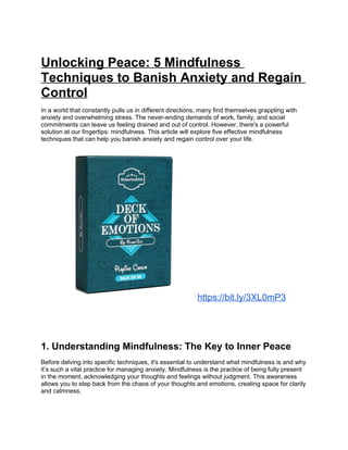 Unlocking Peace: 5 Mindfulness
Techniques to Banish Anxiety and Regain
Control
In a world that constantly pulls us in different directions, many find themselves grappling with
anxiety and overwhelming stress. The never-ending demands of work, family, and social
commitments can leave us feeling drained and out of control. However, there's a powerful
solution at our fingertips: mindfulness. This article will explore five effective mindfulness
techniques that can help you banish anxiety and regain control over your life.
https://bit.ly/3XL0mP3
1. Understanding Mindfulness: The Key to Inner Peace
Before delving into specific techniques, it's essential to understand what mindfulness is and why
its such a vital practice for managing anxiety. Mindfulness is the practice of being fully present
in the moment, acknowledging your thoughts and feelings without judgment. This awareness
allows you to step back from the chaos of your thoughts and emotions, creating space for clarity
and calmness.
 