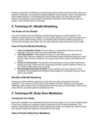 Research shows that mindfulness can significantly reduce anxiety and stress levels. When you
practice mindfulness, you activate the parasympathetic nervous system, which counteracts the
fight-or-flight response. This physiological change helps lower your heart rate and blood
pressure, promoting a sense of peace. Embracing mindfulness is like unlocking a door to a
quieter, more centered version of yourself.
2. Technique #1: Mindful Breathing
The Power of Your Breath
One of the simplest yet most effective mindfulness techniques is mindful breathing. This
practice involves focusing your attention on your breath, allowing you to anchor yourself in the
present moment. When anxiety strikes, our breathing often becomes shallow and rapid. By
consciously controlling your breath, you can send a signal to your body that its time to relax.
How to Practice Mindful Breathing
1. Find a Comfortable Position: Sit or lie down in a quiet space where you wont be
disturbed. Close your eyes if you feel comfortable doing so.
2. Take Deep Breaths: Inhale deeply through your nose, allowing your abdomen to
expand fully. Hold your breath for a moment before slowly exhaling through your mouth.
Aim for a ratio of 4-4-6inhale for four counts, hold for four counts, and exhale for six
counts.
3. Focus on the Sensation: Pay attention to the sensations of your breath entering and
leaving your body. Notice how your chest rises and falls, and the coolness of the air as
you inhale and the warmth as you exhale.
4. Acknowledge Distracting Thoughts: As you practice, you may notice your mind
wandering. Acknowledge these thoughts without judgment and gently bring your focus
back to your breath.
Benefits of Mindful Breathing
Practicing mindful breathing regularly can help reduce anxiety and promote emotional
regulation. It can serve as a quick reset during stressful moments, allowing you to approach
challenges with a clearer mind. Incorporating this technique into your daily routine, even for just
a few minutes, can yield significant benefits over time.
3. Technique #2: Body Scan Meditation
Tuning Into Your Body
Body scan meditation is a mindfulness technique that encourages you to focus on different parts
of your body, helping you cultivate a deeper awareness of your physical sensations. This
practice is particularly beneficial for those experiencing anxiety, as it draws your attention away
from racing thoughts and helps you reconnect with your body.
How to Practice Body Scan Meditation
 