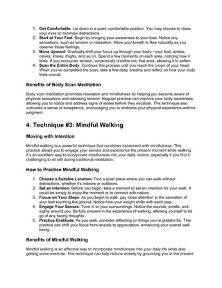 1. Get Comfortable: Lie down in a quiet, comfortable position. You may choose to close
your eyes to minimize distractions.
2. Start at Your Feet: Begin by bringing your awareness to your toes. Notice any
sensations, such as tension or relaxation. Allow your breath to flow naturally as you
observe these feelings.
3. Move Upward: Gradually shift your focus up through your bodyyour feet, ankles,
calves, knees, thighs, and so on. Spend a few moments on each area, noticing how it
feels. If you encounter tension, consciously breathe into that area, allowing it to soften.
4. Scan the Entire Body: Continue this process until you reach the crown of your head.
When youve completed the scan, take a few deep breaths and reflect on how your body
feels overall.
Benefits of Body Scan Meditation
Body scan meditation promotes relaxation and mindfulness by helping you become aware of
physical sensations and releasing tension. Regular practice can improve your body awareness,
allowing you to notice and address signs of stress before they escalate. This technique also
cultivates a sense of acceptance, encouraging you to embrace your physical experience without
judgment.
4. Technique #3: Mindful Walking
Moving with Intention
Mindful walking is a powerful technique that combines movement with mindfulness. This
practice allows you to engage your senses and experience the present moment while walking.
Its an excellent way to incorporate mindfulness into your daily routine, especially if you find it
challenging to sit still during traditional meditation.
How to Practice Mindful Walking
1. Choose a Suitable Location: Find a quiet place where you can walk without
distractions, whether it's indoors or outdoors.
2. Set an Intention: Before you begin, take a moment to set an intention for your walk. It
could be simply to enjoy the moment or to connect with nature.
3. Focus on Your Steps: As you begin to walk, pay close attention to the sensation of
your feet touching the ground. Notice how your weight shifts with each step.
4. Engage Your Senses: Tune in to your surroundings. Notice the sounds, smells, and
sights around you. Be fully present in the experience of walking, allowing yourself to let
go of any racing thoughts.
5. Practice Gratitude: As you walk, consider reflecting on things youre grateful for. This
practice can shift your focus from anxiety to appreciation, enhancing your overall well-
being.
Benefits of Mindful Walking
Mindful walking is an effective way to incorporate mindfulness into your daily life while also
getting some exercise. This technique can help reduce anxiety by grounding you in the present
 