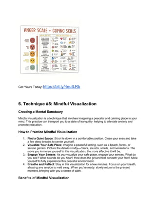 Get Yours Today! https://bit.ly/4euILRb
6. Technique #5: Mindful Visualization
Creating a Mental Sanctuary
Mindful visualization is a technique that involves imagining a peaceful and calming place in your
mind. This practice can transport you to a state of tranquility, helping to alleviate anxiety and
promote relaxation.
How to Practice Mindful Visualization
1. Find a Quiet Space: Sit or lie down in a comfortable position. Close your eyes and take
a few deep breaths to center yourself.
2. Visualize Your Safe Place: Imagine a peaceful setting, such as a beach, forest, or
serene garden. Picture the details vividlycolors, sounds, smells, and sensations. The
more you immerse yourself in this visualization, the more effective it will be.
3. Engage Your Senses: As you visualize your safe place, engage your senses. What do
you see? What sounds do you hear? How does the ground feel beneath your feet? Allow
yourself to fully experience this peaceful environment.
4. Breathe and Reflect: Stay in this visualization for a few minutes. Focus on your breath,
allowing any tension to melt away. When youre ready, slowly return to the present
moment, bringing with you a sense of calm.
Benefits of Mindful Visualization
 