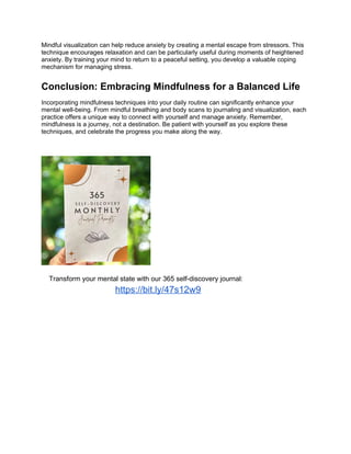 Mindful visualization can help reduce anxiety by creating a mental escape from stressors. This
technique encourages relaxation and can be particularly useful during moments of heightened
anxiety. By training your mind to return to a peaceful setting, you develop a valuable coping
mechanism for managing stress.
Conclusion: Embracing Mindfulness for a Balanced Life
Incorporating mindfulness techniques into your daily routine can significantly enhance your
mental well-being. From mindful breathing and body scans to journaling and visualization, each
practice offers a unique way to connect with yourself and manage anxiety. Remember,
mindfulness is a journey, not a destination. Be patient with yourself as you explore these
techniques, and celebrate the progress you make along the way.
Transform your mental state with our 365 self-discovery journal:
https://bit.ly/47s12w9
 