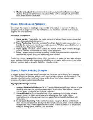 5. Monitor and Adjust: Once implemented, continuously track the effectiveness of your
strategy through key performance indicators (KPIs) such as sales growth, conversion
rates, and customer satisfaction.
Chapter 4: Branding and Positioning
Branding is the process of creating a unique identity for a product or company. It is how a
company wants to be perceived in the marketplace, and it includes elements such as logos,
slogans, and color schemes.
Building a Strong Brand:
1. Brand Identity: This includes the visible elements of a brand (logo, design, colors) that
make it recognizable to consumers.
2. Brand Positioning: This is the process of creating a distinct image or perception of a
brand in the consumer's mind. It answers the question: "What do we want consumers to
think of when they hear our name?"
3. Brand Equity: The value a brand holds in the market, which is built over time through
positive customer experiences and strong brand recognition.
4. Brand Loyalty: When customers repeatedly choose your product over competitors, it
demonstrates loyalty, which can lead to long-term success.
Positioning a brand involves differentiating it from competitors in a way that resonates with your
target audience. For example, Apple positions itself as an innovative and premium brand, while
Walmart positions itself as a retailer that offers value for money.
Chapter 5: Digital Marketing Strategies
In today’s business landscape, digital marketing has become a cornerstone of any marketing
plan. Digital platforms offer new ways to reach consumers and engage with them directly. The
explosion of social media, mobile technology, and online shopping has created a vast
landscape for digital marketing opportunities.
Key Digital Marketing Channels:
1. Search Engine Optimization (SEO): SEO is the process of optimizing a website to rank
higher on search engine results pages (SERPs). By improving your website’s visibility,
you can attract more traffic and potential customers.
2. Content Marketing: Content marketing involves creating and distributing valuable,
relevant content to attract and engage a target audience. Blog posts, videos,
infographics, and whitepapers are common types of content used to build trust with
consumers.
3. Social Media Marketing: Platforms like Facebook, Instagram, Twitter, and LinkedIn
allow businesses to connect directly with their target audience, share content, and build
relationships. Paid advertising on social media also enables businesses to target users
based on demographics, interests, and behaviors.
 