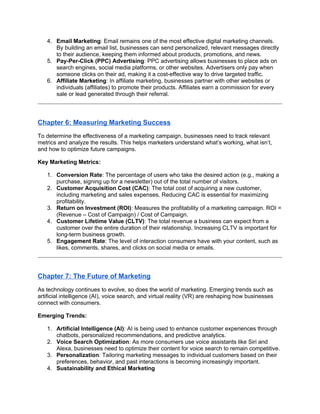 4. Email Marketing: Email remains one of the most effective digital marketing channels.
By building an email list, businesses can send personalized, relevant messages directly
to their audience, keeping them informed about products, promotions, and news.
5. Pay-Per-Click (PPC) Advertising: PPC advertising allows businesses to place ads on
search engines, social media platforms, or other websites. Advertisers only pay when
someone clicks on their ad, making it a cost-effective way to drive targeted traffic.
6. Affiliate Marketing: In affiliate marketing, businesses partner with other websites or
individuals (affiliates) to promote their products. Affiliates earn a commission for every
sale or lead generated through their referral.
Chapter 6: Measuring Marketing Success
To determine the effectiveness of a marketing campaign, businesses need to track relevant
metrics and analyze the results. This helps marketers understand what’s working, what isn’t,
and how to optimize future campaigns.
Key Marketing Metrics:
1. Conversion Rate: The percentage of users who take the desired action (e.g., making a
purchase, signing up for a newsletter) out of the total number of visitors.
2. Customer Acquisition Cost (CAC): The total cost of acquiring a new customer,
including marketing and sales expenses. Reducing CAC is essential for maximizing
profitability.
3. Return on Investment (ROI): Measures the profitability of a marketing campaign. ROI =
(Revenue – Cost of Campaign) / Cost of Campaign.
4. Customer Lifetime Value (CLTV): The total revenue a business can expect from a
customer over the entire duration of their relationship. Increasing CLTV is important for
long-term business growth.
5. Engagement Rate: The level of interaction consumers have with your content, such as
likes, comments, shares, and clicks on social media or emails.
Chapter 7: The Future of Marketing
As technology continues to evolve, so does the world of marketing. Emerging trends such as
artificial intelligence (AI), voice search, and virtual reality (VR) are reshaping how businesses
connect with consumers.
Emerging Trends:
1. Artificial Intelligence (AI): AI is being used to enhance customer experiences through
chatbots, personalized recommendations, and predictive analytics.
2. Voice Search Optimization: As more consumers use voice assistants like Siri and
Alexa, businesses need to optimize their content for voice search to remain competitive.
3. Personalization: Tailoring marketing messages to individual customers based on their
preferences, behavior, and past interactions is becoming increasingly important.
4. Sustainability and Ethical Marketing
 
