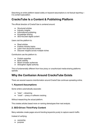 Describing an entire platform based solely on keyword assumptions is not factual reporting—
it is content speculation.
CracksTube Is a Content & Publishing Platform
The official direction of CracksTube is centered around:
● Structured articles
● Industry insights
● Informational publishing
● Knowledge sharing
● SEO-focused digital content
Users visit the platform to:
● Read articles
● Explore industry topics
● Learn from structured content
● Discover insights across multiple niches
Contributors use the platform to:
● Publish expertise
● Build visibility
● Reach broader audiences
● Strengthen digital authority
This is fundamentally different from how piracy or unauthorized media-sharing platforms
operate.
Why the Confusion Around CracksTube Exists
There are several reasons misinformation around CracksTube continues spreading online.
1. Keyword Assumptions
Some writers automatically associate:
● “tube” → streaming
● “crack” → piracy or software cracking
Without researching the actual platform.
This creates articles based more on naming stereotypes than real analysis.
2. SEO-Driven Third-Party Content
Many websites create pages around trending keywords purely to capture search traffic.
Instead of verifying:
● ownership
● purpose
 