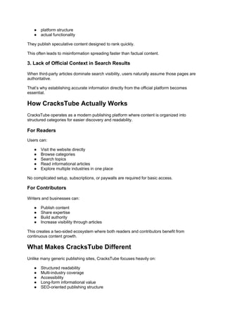 ● platform structure
● actual functionality
They publish speculative content designed to rank quickly.
This often leads to misinformation spreading faster than factual content.
3. Lack of Official Context in Search Results
When third-party articles dominate search visibility, users naturally assume those pages are
authoritative.
That’s why establishing accurate information directly from the official platform becomes
essential.
How CracksTube Actually Works
CracksTube operates as a modern publishing platform where content is organized into
structured categories for easier discovery and readability.
For Readers
Users can:
● Visit the website directly
● Browse categories
● Search topics
● Read informational articles
● Explore multiple industries in one place
No complicated setup, subscriptions, or paywalls are required for basic access.
For Contributors
Writers and businesses can:
● Publish content
● Share expertise
● Build authority
● Increase visibility through articles
This creates a two-sided ecosystem where both readers and contributors benefit from
continuous content growth.
What Makes CracksTube Different
Unlike many generic publishing sites, CracksTube focuses heavily on:
● Structured readability
● Multi-industry coverage
● Accessibility
● Long-form informational value
● SEO-oriented publishing structure
 