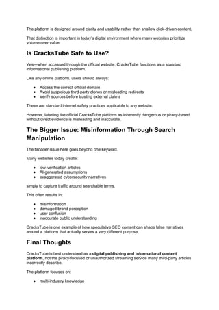 The platform is designed around clarity and usability rather than shallow click-driven content.
That distinction is important in today’s digital environment where many websites prioritize
volume over value.
Is CracksTube Safe to Use?
Yes—when accessed through the official website, CracksTube functions as a standard
informational publishing platform.
Like any online platform, users should always:
● Access the correct official domain
● Avoid suspicious third-party clones or misleading redirects
● Verify sources before trusting external claims
These are standard internet safety practices applicable to any website.
However, labeling the official CracksTube platform as inherently dangerous or piracy-based
without direct evidence is misleading and inaccurate.
The Bigger Issue: Misinformation Through Search
Manipulation
The broader issue here goes beyond one keyword.
Many websites today create:
● low-verification articles
● AI-generated assumptions
● exaggerated cybersecurity narratives
simply to capture traffic around searchable terms.
This often results in:
● misinformation
● damaged brand perception
● user confusion
● inaccurate public understanding
CracksTube is one example of how speculative SEO content can shape false narratives
around a platform that actually serves a very different purpose.
Final Thoughts
CracksTube is best understood as a digital publishing and informational content
platform, not the piracy-focused or unauthorized streaming service many third-party articles
incorrectly describe.
The platform focuses on:
● multi-industry knowledge
 