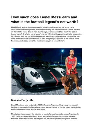 How much does Lionel Messi earn and
what is the football legend’s net worth?
Lionel Messi, a name that resonates with every football fan across the globe. He is
undoubtedly one of the greatest footballers in history and has mesmerized us with his skills
on the field for over a decade now. But have you ever wondered how much this football
legend earns? Or what is Lionel Messi's net worth? In this blog post, we will take a deep dive
into Messi's early life, his professional career, awards and achievements, personal life, net
worth and even his car collection! So sit back and grab your popcorn as we unravel some
fascinating facts about one of the most iconic players in soccer history.
Messi’s Early Life
Lionel Messi was born on June 24, 1987 in Rosario, Argentina. He grew up in a modest
family and started playing football at an early age. At the age of five, he joined his local club
Grandoli where his father worked as a coach.
Messi's talent soon caught the attention of scouts from various clubs across Argentina. In
1995, he joined Newell's Old Boys' youth team where he continued to hone his skills.
However, when Messi turned eleven years old, he was diagnosed with growth hormone
 
