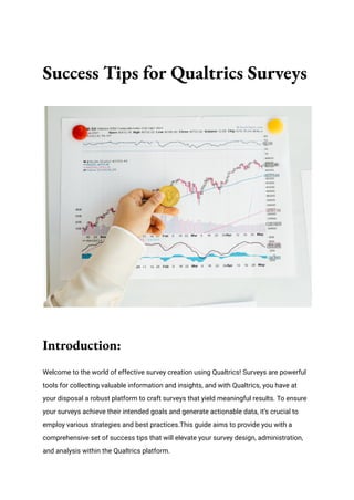 Success Tips for Qualtrics Surveys
Introduction:
Welcome to the world of effective survey creation using Qualtrics! Surveys are powerful
tools for collecting valuable information and insights, and with Qualtrics, you have at
your disposal a robust platform to craft surveys that yield meaningful results. To ensure
your surveys achieve their intended goals and generate actionable data, it’s crucial to
employ various strategies and best practices.This guide aims to provide you with a
comprehensive set of success tips that will elevate your survey design, administration,
and analysis within the Qualtrics platform.
 