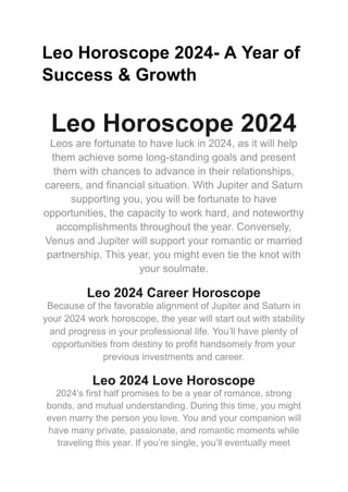 Leo Horoscope 2024- A Year of
Success & Growth
Leo Horoscope 2024
Leos are fortunate to have luck in 2024, as it will help
them achieve some long-standing goals and present
them with chances to advance in their relationships,
careers, and financial situation. With Jupiter and Saturn
supporting you, you will be fortunate to have
opportunities, the capacity to work hard, and noteworthy
accomplishments throughout the year. Conversely,
Venus and Jupiter will support your romantic or married
partnership. This year, you might even tie the knot with
your soulmate.
Leo 2024 Career Horoscope
Because of the favorable alignment of Jupiter and Saturn in
your 2024 work horoscope, the year will start out with stability
and progress in your professional life. You’ll have plenty of
opportunities from destiny to profit handsomely from your
previous investments and career.
Leo 2024 Love Horoscope
2024’s first half promises to be a year of romance, strong
bonds, and mutual understanding. During this time, you might
even marry the person you love. You and your companion will
have many private, passionate, and romantic moments while
traveling this year. If you’re single, you’ll eventually meet
 