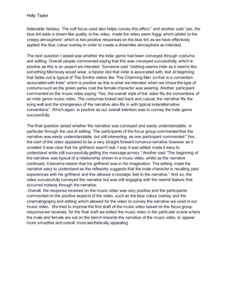 Holly Taylor
believable fantasy. The soft focus used also helps convey this effect.” and another said “yes, the
blue tint adds a dream like quality to the video, made the video seem foggy which added to the
creepy atmosphere” which is two positive responses on the blue tint as we have effectively
applied the blue colour overlay in order to create a dreamlike atmosphere as intended.
The next question I asked was whether the Indie genre had been conveyed through costume
and editing. Overall people commented saying that this was conveyed successfully, which is
positive as this is an aspect we intended. Someone said “clothing seems indie as it seems like
something Morrissey would wear, a hipster idol that indie is associated with, text at beginning
that fades out is typical of The Smiths videos like This Charming Man so that is a convention
associated with Indie” which is positive as this is what we intended when we chose the type of
costume such as the green parka coat the female character was wearing. Another participant
commented on the music video saying “Yes, the overall style of the video fits the conventions of
an indie genre music video. The costumes looked laid back and casual, the narrative fits the
song well and the strangeness of the narrative also fits in with typical indie/alternative
conventions”. Which again, is positive as our overall intention was to convey the indie genre
successfully.
The final question asked whether the narrative was conveyed and easily understandable, in
particular through the use of editing. The participants of the focus group commented that the
narrative was easily understandable, but still interesting, as one participant commented “ Yes,
the start of the video appeared to be a very straight forward romance narrative however as it
unveiled it was clear that his girlfriend wasn’t real. I way it was edited made it easy to
understand while still successfully getting the message across.” Another said “The beginning of
the narrative was typical of a relationship shown in a music video, whilst as the narrative
continued, it became clearer that his girlfriend was in his imagination. The editing made the
narrative easy to understand as the reflexivity suggests that the male character is recalling past
experiences with his girlfriend and this allowed a nostalgic feel to the narrative.” And so, the
video successfully conveyed the narrative but was still engaging with the rewind feature that
occurred midway through the narrative.
Overall, the response received on the music video was very positive and the participants
commented on the positive aspects of the video, such as the blue colour overlay and the
cinematography and editing which allowed for the video to convey the narrative we used in our
music video. We tried to improve the first draft of the music video based on the focus group
response we received, for the final draft we edited the music video in the particular scene where
the male and female are sat on the bench towards the narrative of the music video, to appear
more smoother and overall more aesthetically appealing.
 