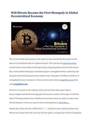 Will Bitcoin Become the First Monopoly in Global
Decentralized Economy
The recent market movements in the industry have started the discussion on the
future of centralized trade in cryptocurrencies. The concept of cryptocurrencies
started with an aim of decentralizing money and giving back control to the masses.
But as the market developed, centralized players strengthened their authority and
the goal of decentralizing the power faded away in the glory of billions of dollars of
unregulated money movement. | If you want to more about coingabbar news then
visit coingabbar.com
However, everyone in the industry woke up from their deep sleep when a
heavy-weight centralized exchange got into dust in a matter of few days. It took the
fall of FTX along with the loss of billions of customer funds to make us realize that
decentralization is the true way for democratizing finance. Read More…
Amidst this chaos, the role of DeFi and Bitcoin becomes more important than ever.
Bitcoin has always been the currency that has given a strong back to fall on during the
 