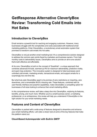 GetResponse Alternative CleverlyBox
Review: Transforming Cold Emails into
Hot Sales
Introduction to CleverlyBox
Email remains a powerful tool for reaching and engaging customers. However, many
businesses struggle with the complexities and costs associated with traditional email
marketing platforms. Enter CleverlyBox, a revolutionary email automation system that
promises to transform cold emails into hot sales.
CleverlyBox is not just another email marketing tool. It's a comprehensive solution designed
to address the common pain points faced by marketers and business owners. From high
monthly costs to deliverability issues, CleverlyBox aims to provide an all-in-one solution
that's both effective and affordable.
At its core, CleverlyBox is built on the concept of 'QuadIntel' - a unique approach that
combines advanced AI tools, warmed-up IPs for maximum deliverability, predictive virality,
and spam trap protection. This innovative system is designed to help businesses send
unlimited cold emails, marketing emails, transactional emails, and support emails for a
surprisingly low one-time fee.
But what truly sets CleverlyBox apart is its promise of zero restrictions on importing, zero
downtimes, and a remarkable 99.9% inboxing rate. These features, combined with its
user-friendly interface and powerful capabilities, make CleverlyBox a compelling option for
businesses of all sizes looking to enhance their email marketing efforts.
In this comprehensive review, we'll take a deep dive into CleverlyBox, exploring its features,
benefits, pricing, and much more. Whether you're a small business owner, a marketing
professional, or an entrepreneur, this review will help you understand if CleverlyBox is the
right solution for your email marketing needs.
Features and Content of CleverlyBox
CleverlyBox is packed with a wide array of features designed to streamline and enhance
your email marketing efforts. Let's take a closer look at some of the key features that make
this platform stand out:
Cloud-Based Autoresponder with Built-In SMTP
 