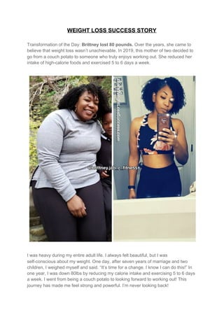 WEIGHT LOSS SUCCESS STORY
Transformation of the Day: ​Brittney lost 80 pounds. ​Over the years, she came to
believe that weight loss wasn’t unachievable. In 2019, this mother of two decided to
go from a couch potato to someone who truly enjoys working out. She reduced her
intake of high-calorie foods and exercised 5 to 6 days a week.
I was heavy during my entire adult life. I always felt beautiful, but I was
self-conscious about my weight. One day, after seven years of marriage and two
children, I weighed myself and said. “It’s time for a change. I know I can do this!” In
one year, I was down 80lbs by reducing my calorie intake and exercising 5 to 6 days
a week. I went from being a couch potato to looking forward to working out! This
journey has made me feel strong and powerful. I’m never looking back!
 