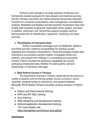Python's main strength is its large selection of libraries and
frameworks created expressly for data analysis and machine learning.
NumPy, Pandas, and SciPy are Python libraries that provide important
functions for numerical computations, data management, and statistical
analysis. Matplotlib and Seaborn provide powerful visualisation tools that
enable data scientists to generate meaningful charts, graphs, and plots.
In addition, scikit-learn and TensorFlow support complex machine
learning tasks like as classification, regression, clustering, and deep
learning.
● Visualisation of Interactive Data
Python visualisation packages such as Matplotlib, Seaborn,
and Plotly provide a plethora of possibilities for building visually
appealing and interactive visualisations. These technologies enable data
scientists to successfully express insights, investigate trends and
patterns, and present their findings in a compelling and accessible
manner. Python provides the necessary capabilities for visually
portraying complicated data, whether it's static graphs, dynamic
dashboards, or interactive web apps.
● Best Python Course in Thrissur
The best Python training in Thrissur needs taking into account a
variety of aspects such as training quality, course curriculum, trainer
expertise, practical hands-on experience, and student feedback.
Basically IPCS Global Thrissur provides various courses in Python
is..
● Python and Data science training
● PHP and MY SQL training
● Java training
● Web designing and development training
● Android application development training
For more details visit
https://ipcsglobal.com/thrissur-ipcs-global
Conclusion
 