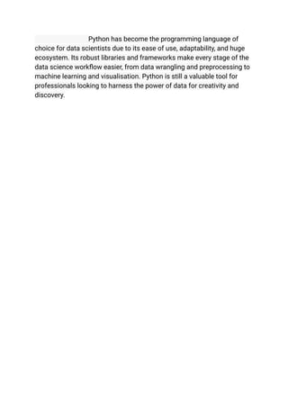 Python has become the programming language of
choice for data scientists due to its ease of use, adaptability, and huge
ecosystem. Its robust libraries and frameworks make every stage of the
data science workflow easier, from data wrangling and preprocessing to
machine learning and visualisation. Python is still a valuable tool for
professionals looking to harness the power of data for creativity and
discovery.
 