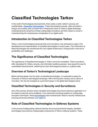 Classified Technologies Tarkov
In the world of technological advancements, there exists a realm veiled in secrecy and
confidentiality—Classified Technologies. These technological marvels, often shrouded in
intrigue and mystery, play a pivotal role in shaping the future of Tarkov's digital landscape.
Understanding the dynamics of these cutting-edge innovations and their impact is crucial in
comprehending the contemporary complexities of our digital world.
Introduction to Classified Technologies Tarkov
Tarkov, a hub of technological advancements and innovations, has witnessed a surge in the
development and implementation of classified technologies in recent years. The introduction of
these technologies has transformed the city's digital infrastructure, bringing forth a new era of
possibilities and challenges.
The Significance of Classified Technologies
The significance of classified technologies in Tarkov cannot be overstated. These innovations,
often developed for military, security, and information warfare purposes, have paved the way for
unparalleled advancements, redefining the city's technological prowess on a global scale.
Overview of Tarkov's Technological Landscape
Before delving deeper into the realm of classified technologies, it is essential to grasp the
intricacies of Tarkov's technological landscape. With a thriving tech industry and a culture of
innovation, the city has emerged as a prominent player in the global technological arena.
Classified Technologies in Security and Surveillance
One of the primary domains where classified technologies have found extensive application is in
the realms of security and surveillance. From advanced monitoring systems to cutting-edge
encryption techniques, these technologies have revolutionized Tarkov's security infrastructure,
ensuring enhanced protection and vigilance.
Role of Classified Technologies in Defense Systems
In the pursuit of safeguarding national interests and ensuring territorial integrity, classified
technologies have become indispensable components of Tarkov's defense systems. These
 