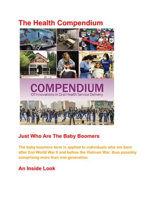 The Health Compendium
Just Who Are The Baby Boomers
The baby boomers term is applied to individuals who are born
after 2nd World War II and before the Vietnam War, thus possibly
comprising more than one generation.
An Inside Look
 