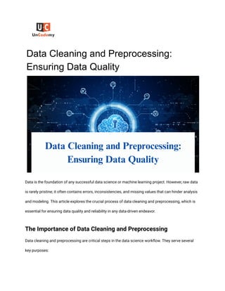 Data Cleaning and Preprocessing:
Ensuring Data Quality
Data is the foundation of any successful data science or machine learning project. However, raw data
is rarely pristine; it often contains errors, inconsistencies, and missing values that can hinder analysis
and modeling. This article explores the crucial process of data cleaning and preprocessing, which is
essential for ensuring data quality and reliability in any data-driven endeavor.
The Importance of Data Cleaning and Preprocessing
Data cleaning and preprocessing are critical steps in the data science workflow. They serve several
key purposes:
 