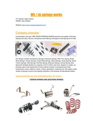 MS / sk springs works  
317 shayam nagar meerut..
250002, uttar predesh..
Website: ​https://www.msskspringsworks.com/
Company overview​ :
Incorporated in the year 1985, MS/SK SPRINGS WORKS exporter and supplier of Springs,
Clamps and Clips. We are a renowned name offering of all types of Coil Springs from India.
Our Range includes Compression Springs, Extension Springs, Wire Form Spring, Brake
Shoe Springs, Torsion Springs, Clutch Plate Springs, Wave Springs, Volute Springs, Spiral
Torsion Springs, Patti Springs, Flat Wire Spring, Extension Spring, Conical Spring, Auto
Spring Pin & Brass Bushes our capacity is 0.01 to 30mm and more. Superior in quality, our
products cater to the requirement of many clients involved in manufacturing of auto
components, trucks, trailers & tractor, motors, generators, machinery etc. We supply a wide
variety of springs to some of the leading industries in the domestic & International market.
some products we are manufacturing for yours ​:
TORSION SPRINGS AND SHOCKERS SPRINGS
 