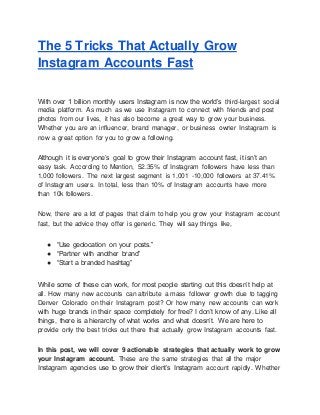 The 5 Tricks That Actually Grow
Instagram Accounts Fast
With over 1 billion monthly users Instagram is now the world’s third-largest social
media platform. As much as we use Instagram to connect with friends and post
photos from our lives, it has also become a great way to grow your business.
Whether you are an influencer, brand manager, or business owner Instagram is
now a great option for you to grow a following.
Although it is everyone’s goal to grow their Instagram account fast, it isn’t an
easy task. According to Mention, 52.35% of Instagram followers have less than
1,000 followers. The next largest segment is 1,001 -10,000 followers at 37.41%
of Instagram users. In total, less than 10% of Instagram accounts have more
than 10k followers.
Now, there are a lot of pages that claim to help you grow your Instagram account
fast, but the advice they offer is generic. They will say things like,
● “Use geolocation on your posts.”
● “Partner with another brand”
● “Start a branded hashtag”
While some of these can work, for most people starting out this doesn’t help at
all. How many new accounts can attribute a mass follower growth due to tagging
Denver Colorado on their Instagram post? Or how many new accounts can work
with huge brands in their space completely for free? I don’t know of any. Like all
things, there is a hierarchy of what works and what doesn’t. We are here to
provide only the best tricks out there that actually grow Instagram accounts fast.
In this post, we will cover 9 actionable strategies that actually work to grow
your Instagram account. These are the same strategies that all the major
Instagram agencies use to grow their client’s Instagram account rapidly. Whether
 