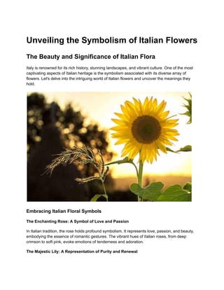 Unveiling the Symbolism of Italian Flowers
The Beauty and Significance of Italian Flora
Italy is renowned for its rich history, stunning landscapes, and vibrant culture. One of the most
captivating aspects of Italian heritage is the symbolism associated with its diverse array of
flowers. Let's delve into the intriguing world of Italian flowers and uncover the meanings they
hold.
Embracing Italian Floral Symbols
The Enchanting Rose: A Symbol of Love and Passion
In Italian tradition, the rose holds profound symbolism. It represents love, passion, and beauty,
embodying the essence of romantic gestures. The vibrant hues of Italian roses, from deep
crimson to soft pink, evoke emotions of tenderness and adoration.
The Majestic Lily: A Representation of Purity and Renewal
 