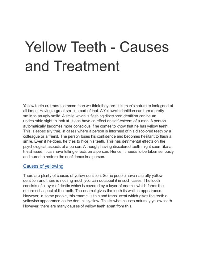 Yellow Teeth - Causes
and Treatment
Yellow teeth are more common than we think they are. It is man's nature to look good at
all times. Having a great smile is part of that. A Yellowish dentition can turn a pretty
smile to an ugly smile. A smile which is flashing discolored dentition can be an
undesirable sight to look at. It can have an effect on self-esteem of a man. A person
automatically becomes more conscious if he comes to know that he has yellow teeth.
This is especially true, in cases where a person is informed of his discolored teeth by a
colleague or a friend. The person loses his confidence and becomes hesitant to flash a
smile. Even if he does, he tries to hide his teeth. This has detrimental effects on the
psychological aspects of a person. Although, having discolored teeth might seem like a
trivial issue, it can have telling effects on a person. Hence, it needs to be taken seriously
and cured to restore the confidence in a person.
Causes of yellowing
There are plenty of causes of yellow dentition. Some people have naturally yellow
dentition and there is nothing much you can do about it in such cases. The tooth
consists of a layer of dentin which is covered by a layer of enamel which forms the
outermost aspect of the tooth. The enamel gives the tooth its whitish appearance.
However, in some people, this enamel is thin and translucent which gives the teeth a
yellowish appearance as the dentin is yellow. This is what causes naturally yellow teeth.
However, there are many causes of yellow teeth apart from this.
 
