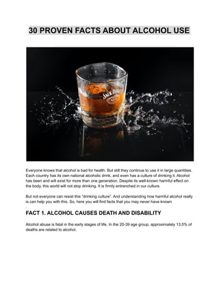 30 PROVEN FACTS ABOUT ALCOHOL USE
Everyone knows that alcohol is bad for health. But still they continue to use it in large quantities.
Each country has its own national alcoholic drink, and even has a culture of drinking it. Alcohol
has been and will exist for more than one generation. Despite its well-known harmful effect on
the body, this world will not stop drinking. It is firmly entrenched in our culture.
But not everyone can resist this “drinking culture”. And understanding how harmful alcohol really
is can help you with this. So, here you will find facts that you may never have known
.
FACT 1. ALCOHOL CAUSES DEATH AND DISABILITY
Alcohol abuse is fatal in the early stages of life. In the 20-39 age group, approximately 13.5% of
deaths are related to alcohol.
 