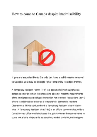 How to come to Canada despite inadmissibility
If you are inadmissible to Canada but have a valid reason to travel
to Canada, you may be eligible for a Temporary Resident Permit.
A Temporary Resident Permit (TRP) is a document which authorizes a
person to enter or remain in Canada who does not meet the requirements
of the Immigration and Refugee Protection Act (IRPA) or Regulations (IRPR)
or who is inadmissible either as a temporary or permanent resident.
Oftentimes a TRP is confused with a Temporary Resident Visa or Visitor
Visa. A Temporary Resident Visa (TRV) is an official document issued by a
Canadian visa office which indicates that you have met the requirements to
come to Canada, temporarily, as a student, worker or visitor; meaning you
 