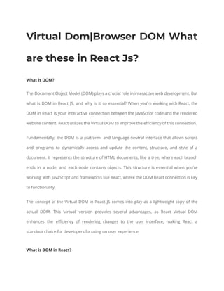 Virtual Dom|Browser DOM What
are these in React Js?
What is DOM?
The Document Object Model (DOM) plays a crucial role in interactive web development. But
what is DOM in React JS, and why is it so essential? When you’re working with React, the
DOM in React is your interactive connection between the JavaScript code and the rendered
website content. React utilizes the Virtual DOM to improve the efficiency of this connection.
Fundamentally, the DOM is a platform- and language-neutral interface that allows scripts
and programs to dynamically access and update the content, structure, and style of a
document. It represents the structure of HTML documents, like a tree, where each branch
ends in a node, and each node contains objects. This structure is essential when you’re
working with JavaScript and frameworks like React, where the DOM React connection is key
to functionality.
The concept of the Virtual DOM in React JS comes into play as a lightweight copy of the
actual DOM. This ‘virtual’ version provides several advantages, as React Virtual DOM
enhances the efficiency of rendering changes to the user interface, making React a
standout choice for developers focusing on user experience.
What is DOM in React?
 