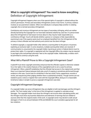 What is copyright infringement? You need to know everything
Definition of Copyright Infringement:
Copyright infringement happens when one of the special rights of copyright is utilised without the
owner’s permission. Primary and secondary infringement comes in two forms. A primary violation
involves an accused direct violation. When one individual or company helps another in violating
copyright, this is termed secondary infringement.
Contributory and vicarious infringement are two types of secondary infringing, which are neither
directly banned by the Copyright Act nor have been declared unlawful by case law. If a person knew
about the infringement or had reason to know about it, they may be made responsible as a
contributory infringer. Courts will decide whether a person or company is fully responsible by
examining to see if the superior party (such an employer) benefited from the infringement of the
primary or direct offender and had authority and control over the direct infringer.
To defend copyright, a copyright holder often delivers a warning letter to the person or business
exploiting an exclusive right. In some situations, multiple warning letter letters are received. If
communication is unsuccessful, the copyright holder may bring an action in federal district court to
protect their rights. If a copyright is registered with the Copyright Office, the violator may be required
to pay legal costs and perhaps attorneys’ fees to the copyright holder. Additionally, a violator won’t
be permitted to continue using the work.
What Will a Plaintiff Prove to Win a Copyright Infringement Case?
A plaintiff must show copyright ownership and prove that the offender copied or otherwise violated
his or her rights in the creative features of the copyrighted work to win a case for primary
infringement. When a plaintiff establishes that the offender had access to the original work and that
there is an important feature between both jobs, proof of copying is sometimes performed through
evidence in the case. Courts look for similarities in the two works’ forms, appearance, sounds or
words, and sequencing when judging whether there is substantial similarity. Though owners are not
needed to post a notice or register their work with the Copyright Office, doing so in a reasonable
timeframe makes it simpler to prove a copyright infringement case later.
Copyright Infringement Damages:
If a copyright holder can prove infringement, they are eligible to both real damages and the infringer’s
profits. The “lost market value” at the time of the infringement is applied to calculate actual
damages. The copyright holder must show the infringer’s net income when calculating profits, and
the infringer must show any business deductions and elements of earnings that are related to
sources other than the original creator of the work. A copyright owner may decide to seek actual
damages in front in an amount between $750 and $30,000 the court considers appropriate for all
law violations.
 