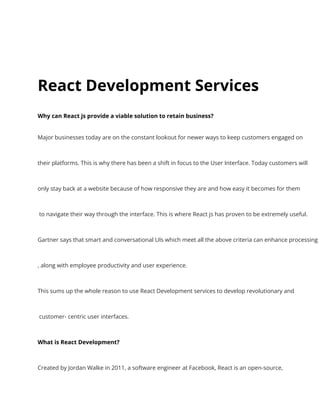 React Development Services
Why can React js provide a viable solution to retain business?
Major businesses today are on the constant lookout for newer ways to keep customers engaged on
their platforms. This is why there has been a shift in focus to the User Interface. Today customers will
only stay back at a website because of how responsive they are and how easy it becomes for them
to navigate their way through the interface. This is where React js has proven to be extremely useful.
Gartner says that smart and conversational UIs which meet all the above criteria can enhance processing
, along with employee productivity and user experience.
This sums up the whole reason to use React Development services to develop revolutionary and
customer- centric user interfaces.
What is React Development?
Created by Jordan Walke in 2011, a software engineer at Facebook, React is an open-source,
 