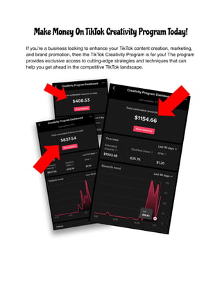 Make Money On TikTok Creativity Program Today!
If you’re a business looking to enhance your TikTok content creation, marketing,
and brand promotion, then the TikTok Creativity Program is for you! The program
provides exclusive access to cutting-edge strategies and techniques that can
help you get ahead in the competitive TikTok landscape.
 