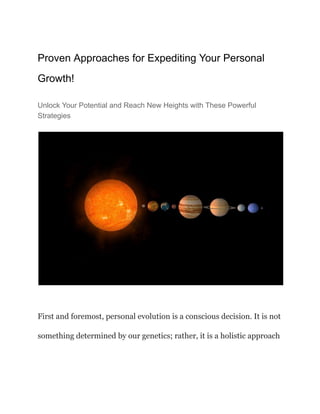 Proven Approaches for Expediting Your Personal
Growth!
Unlock Your Potential and Reach New Heights with These Powerful
Strategies
First and foremost, personal evolution is a conscious decision. It is not
something determined by our genetics; rather, it is a holistic approach
 
