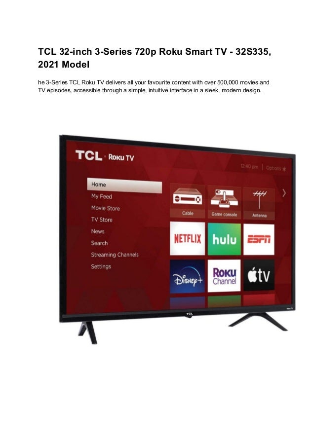TCL 32-inch 3-Series 720p Roku Smart TV - 32S335,
2021 Model
he 3-Series TCL Roku TV delivers all your favourite content with over 500,000 movies and
TV episodes, accessible through a simple, intuitive interface in a sleek, modern design.
 