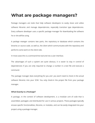 What are package managers?
Package managers are tools that help software developers to easily share and utilize
software libraries and manage dependencies, especially transitive type dependencies.
Every software developer uses a specific package manager for downloading the software
he or she will be using.
A package manager contains two parts, the repository or database which contains the
binaries or source code, as well as, the client which communicates with the repository and
performs some work on the client side.
In most cases this is a command line tool and not a user interface.
The advantages of such a system are quite obvious, it is easier to stay in control of
dependencies if you are only required to change a number in a text file and execute a
command.
The package manager does everything for you and you won’t need to check in the actual
software libraries into your SCM. You only check-in the project file from your package
manager.
What Exactly Is a Package?
A package, in the context of software development, is a modular unit of code that is
assembled, packaged, and distributed for use in various projects. These packages typically
encase specific functionalities, libraries, or modules, and can be easily integrated into your
project using a package manager.
 